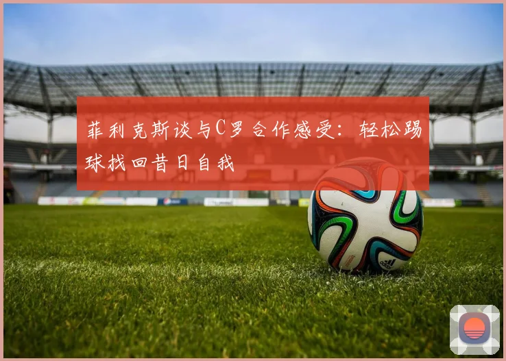 菲利克斯谈与C罗合作感受：轻松踢球找回昔日自我