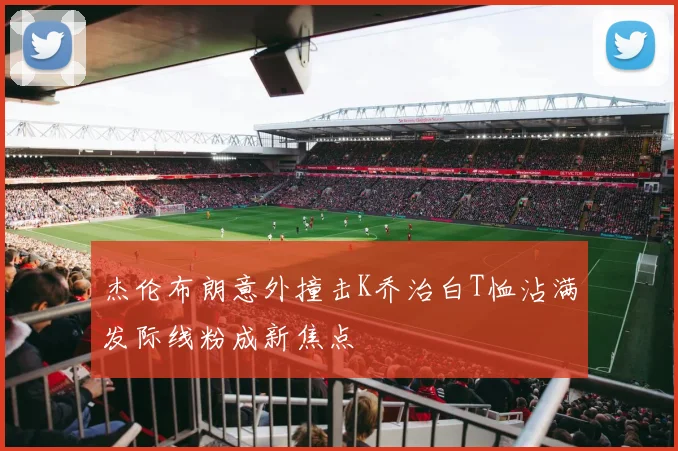 杰伦布朗意外撞击K乔治白T恤沾满发际线粉成新焦点