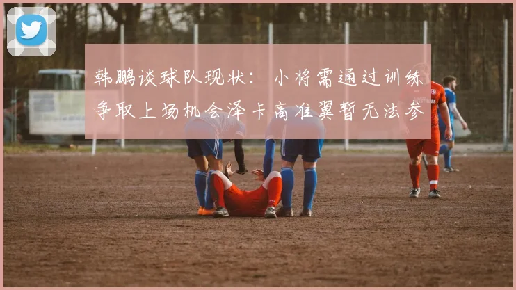 韩鹏谈球队现状：小将需通过训练争取上场机会泽卡高准翼暂无法参赛