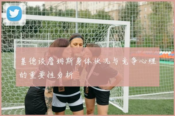 基德谈詹姆斯身体状况与竞争心理的重要性分析