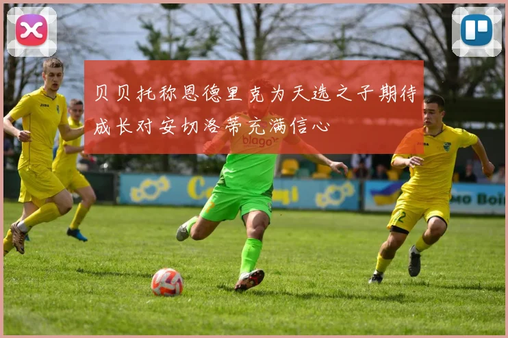 贝贝托称恩德里克为天选之子期待成长对安切洛蒂充满信心