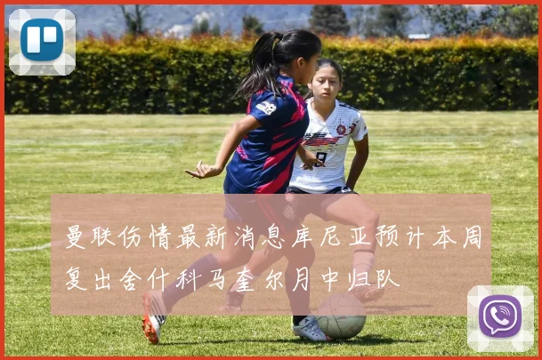 曼联伤情最新消息库尼亚预计本周复出舍什科马奎尔月中归队