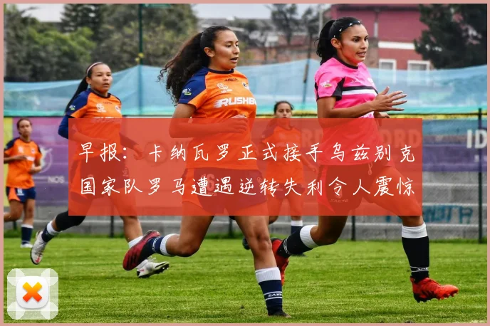 早报：卡纳瓦罗正式接手乌兹别克国家队罗马遭遇逆转失利令人震惊