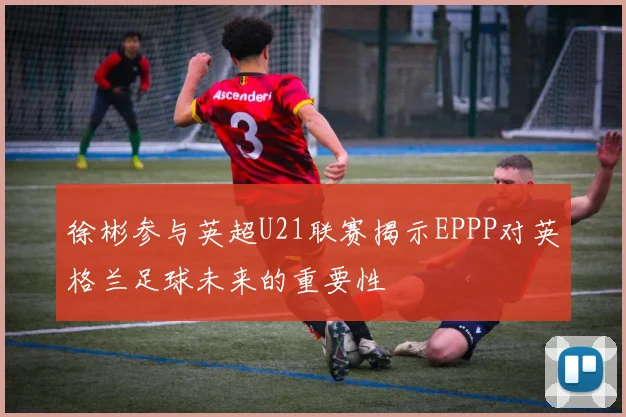 徐彬参与英超U21联赛揭示EPPP对英格兰足球未来的重要性