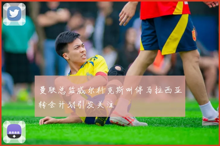 曼联总监威尔科克斯叫停马拉西亚转会计划引发关注