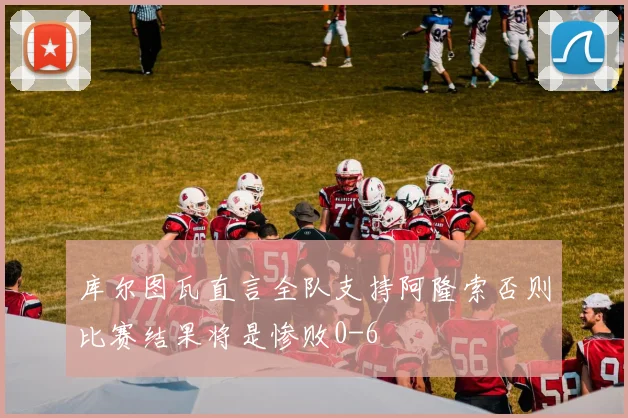 库尔图瓦直言全队支持阿隆索否则比赛结果将是惨败0-6