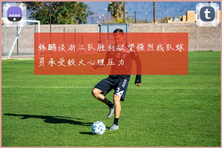 韩鹏谈浙江队胜利欲望强烈我队球员承受较大心理压力