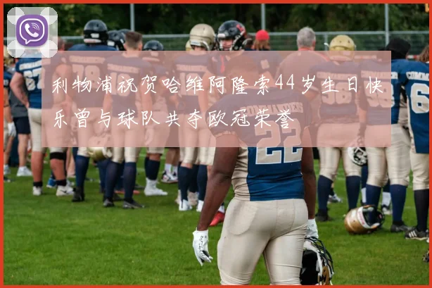 利物浦祝贺哈维阿隆索44岁生日快乐曾与球队共夺欧冠荣誉