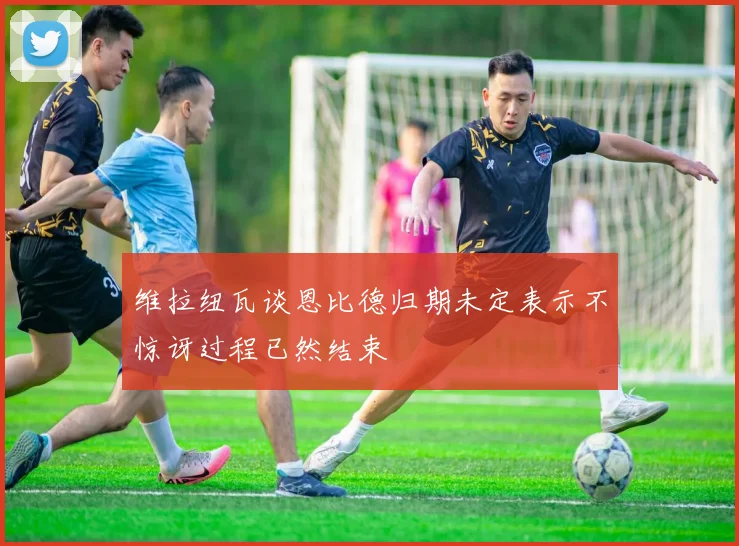 维拉纽瓦谈恩比德归期未定表示不惊讶过程已然结束