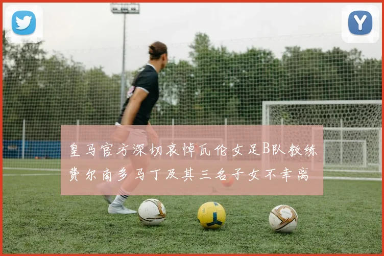 皇马官方深切哀悼瓦伦女足B队教练费尔南多马丁及其三名子女不幸离世