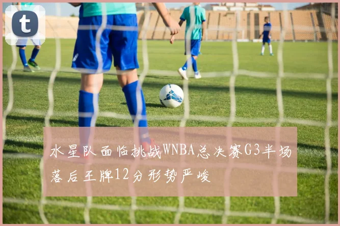 水星队面临挑战WNBA总决赛G3半场落后王牌12分形势严峻