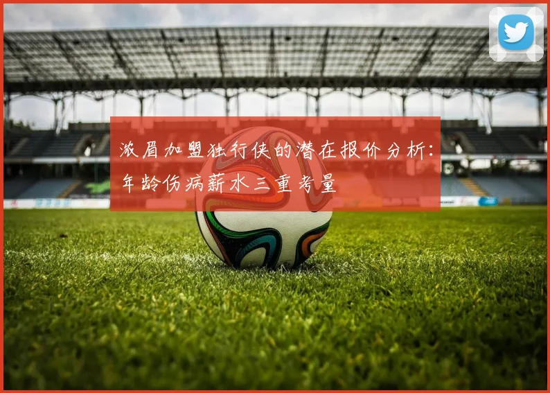 浓眉加盟独行侠的潜在报价分析：年龄伤病薪水三重考量