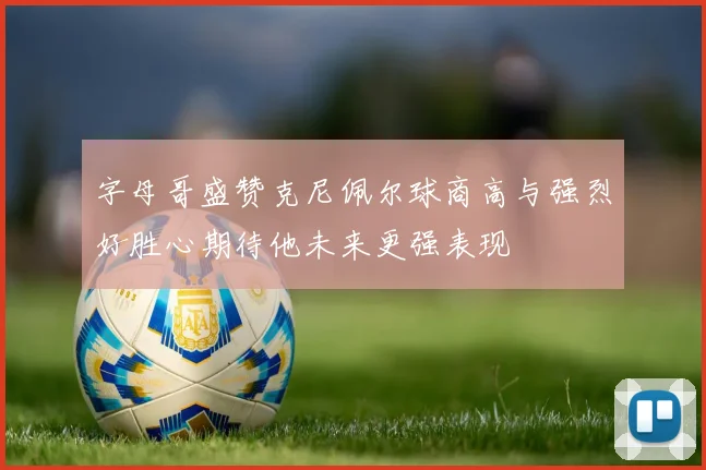 字母哥盛赞克尼佩尔球商高与强烈好胜心期待他未来更强表现