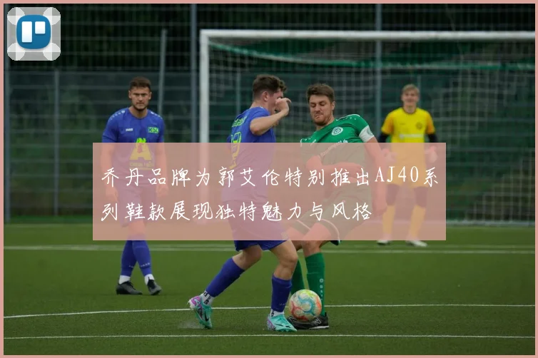 乔丹品牌为郭艾伦特别推出AJ40系列鞋款展现独特魅力与风格