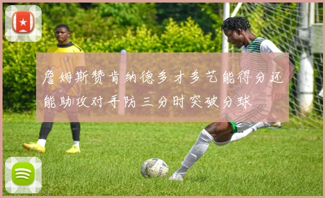 詹姆斯赞肯纳德多才多艺能得分还能助攻对手防三分时突破分球