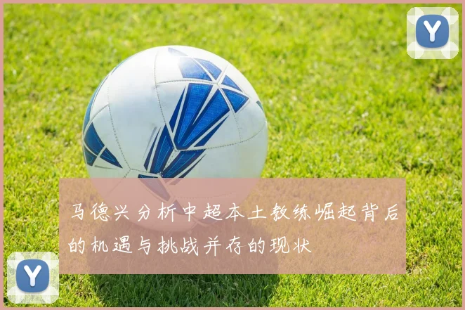 马德兴分析中超本土教练崛起背后的机遇与挑战并存的现状
