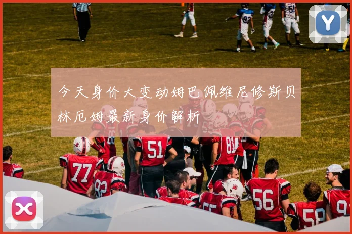 今天身价大变动姆巴佩维尼修斯贝林厄姆最新身价解析