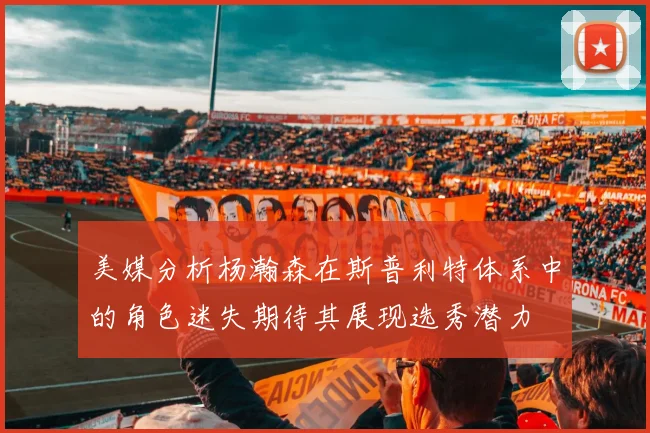 美媒分析杨瀚森在斯普利特体系中的角色迷失期待其展现选秀潜力