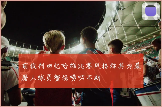 前裁判回忆哈维比赛风格称其为最磨人球员整场唠叨不断