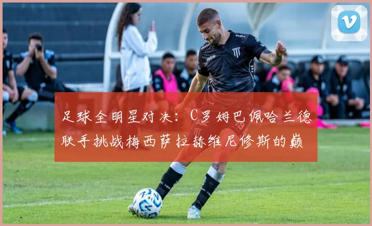 足球全明星对决：C罗姆巴佩哈兰德联手挑战梅西萨拉赫维尼修斯的巅峰之战