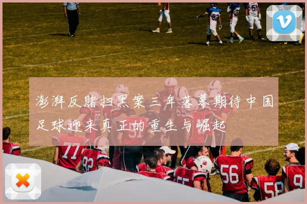 澎湃反赌扫黑案三年落幕期待中国足球迎来真正的重生与崛起