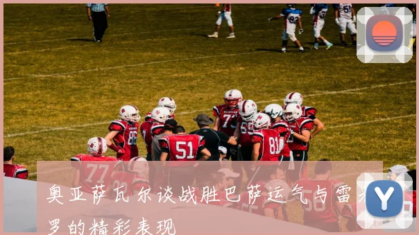 奥亚萨瓦尔谈战胜巴萨运气与雷米罗的精彩表现