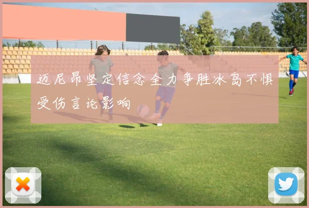 迈尼昂坚定信念全力争胜冰岛不惧受伤言论影响