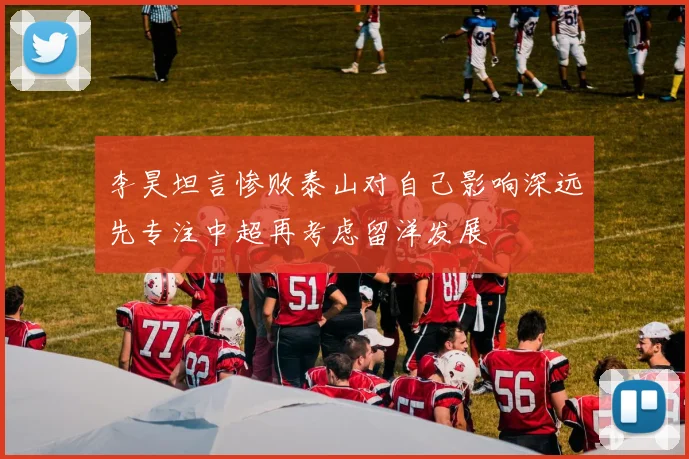 李昊坦言惨败泰山对自己影响深远先专注中超再考虑留洋发展