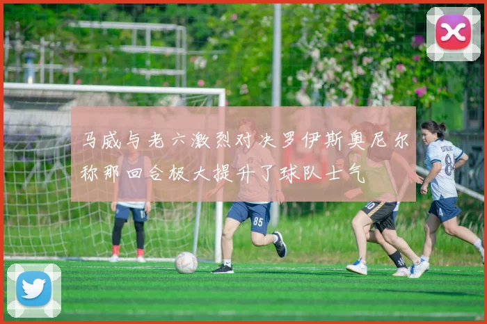 马威与老六激烈对决罗伊斯奥尼尔称那回合极大提升了球队士气