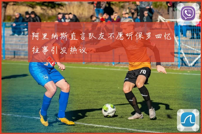 阿里纳斯直言队友不愿听保罗回忆往事引发热议