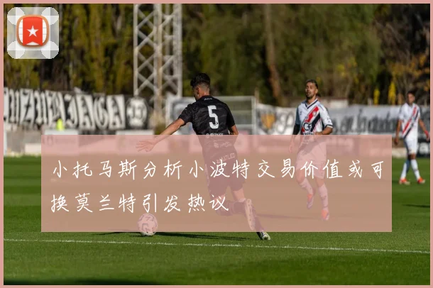 小托马斯分析小波特交易价值或可换莫兰特引发热议