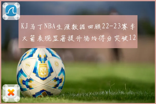 KJ马丁NBA生涯数据回顾22-23赛季火箭表现显著提升场均得分突破12分
