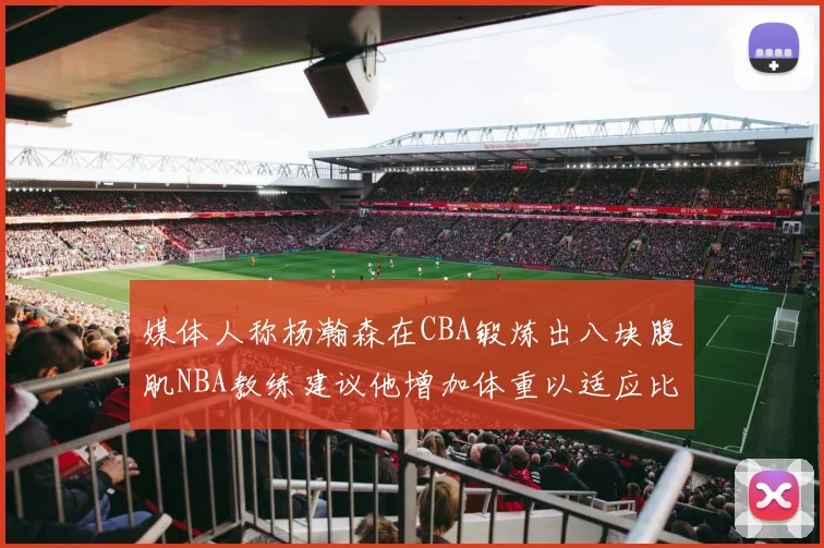 媒体人称杨瀚森在CBA锻炼出八块腹肌NBA教练建议他增加体重以适应比赛