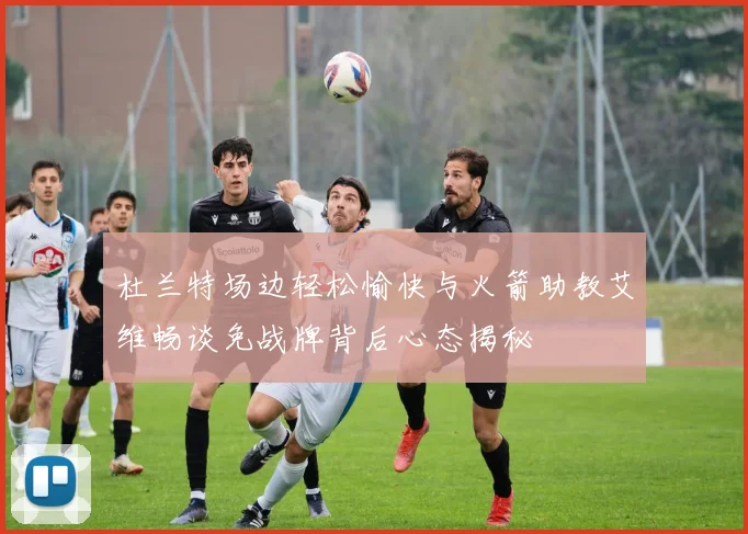 杜兰特场边轻松愉快与火箭助教艾维畅谈免战牌背后心态揭秘