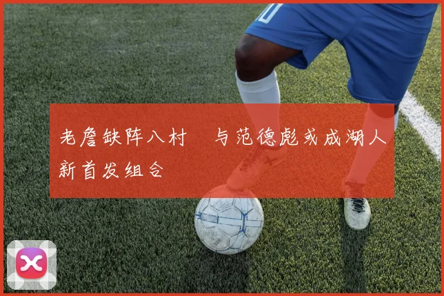老詹缺阵八村塁与范德彪或成湖人新首发组合