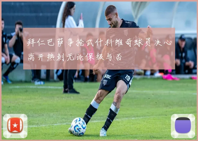 拜仁巴萨争抢武什科维奇球员决心离开热刺无论保级与否