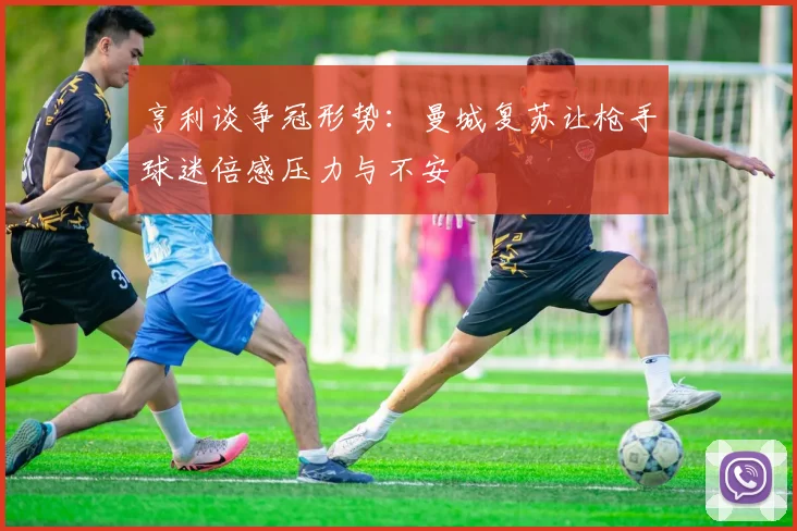 亨利谈争冠形势：曼城复苏让枪手球迷倍感压力与不安