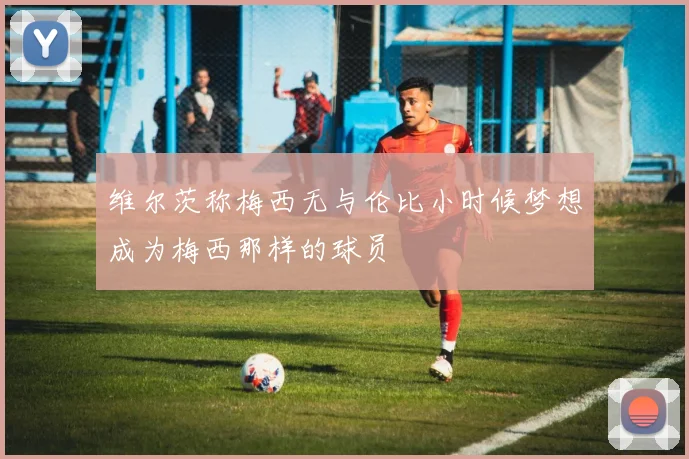 维尔茨称梅西无与伦比小时候梦想成为梅西那样的球员