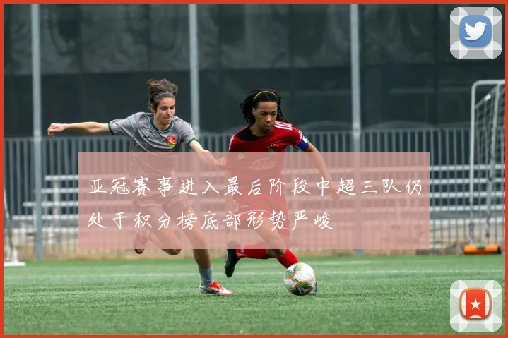 亚冠赛事进入最后阶段中超三队仍处于积分榜底部形势严峻