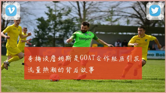 夸梅谈詹姆斯是GOAT合作经历引发流量热潮的背后故事