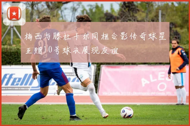梅西与滕杜卡尔同框合影传奇球星互赠10号球衣展现友谊