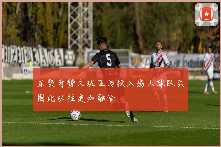 东契奇赞文班亚马投入感人球队氛围比以往更加融洽